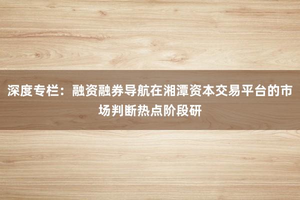 深度专栏：融资融券导航在湘潭资本交易平台的市场判断热点阶段研