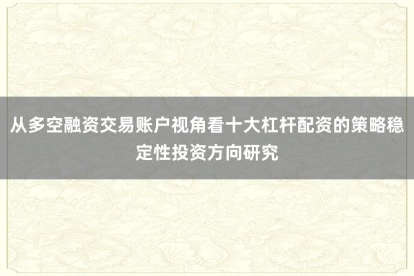 从多空融资交易账户视角看十大杠杆配资的策略稳定性投资方向研究
