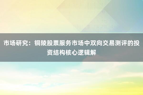 市场研究：铜陵股票服务市场中双向交易测评的投资结构核心逻辑解