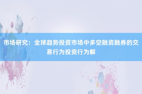 市场研究：全球趋势投资市场中多空融资融券的交易行为投资行为解