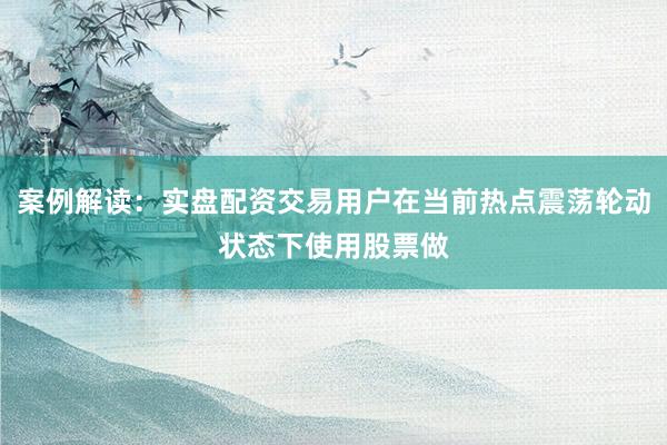 案例解读：实盘配资交易用户在当前热点震荡轮动状态下使用股票做