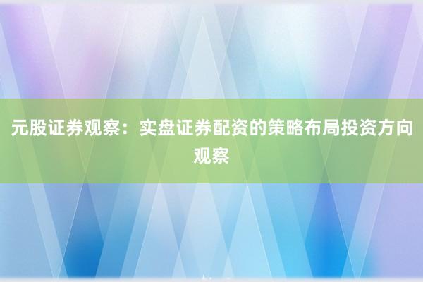 元股证券观察：实盘证券配资的策略布局投资方向观察