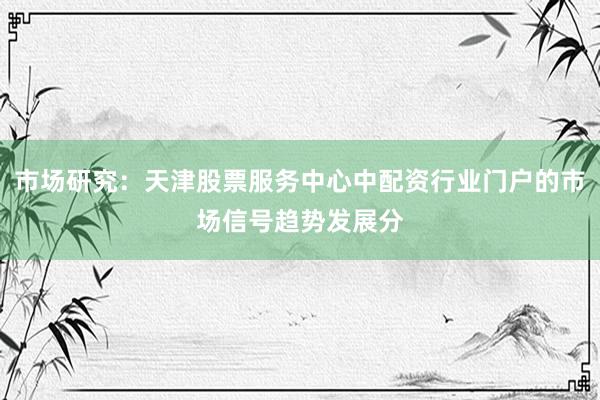 市场研究：天津股票服务中心中配资行业门户的市场信号趋势发展分