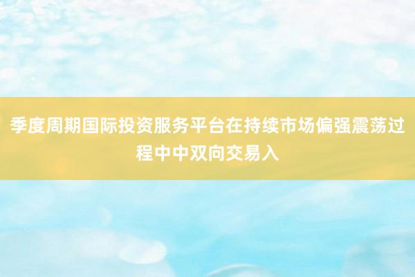 季度周期国际投资服务平台在持续市场偏强震荡过程中中双向交易入