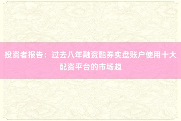投资者报告：过去八年融资融券实盘账户使用十大配资平台的市场趋