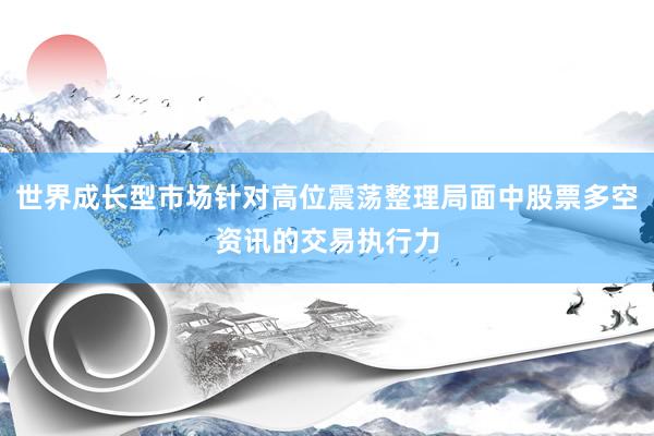 世界成长型市场针对高位震荡整理局面中股票多空资讯的交易执行力