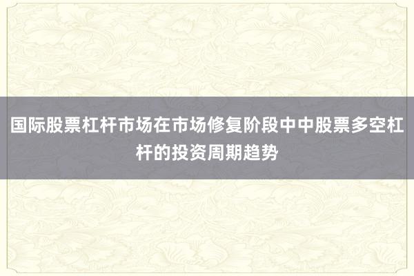 国际股票杠杆市场在市场修复阶段中中股票多空杠杆的投资周期趋势