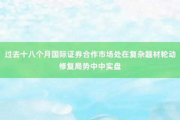 过去十八个月国际证券合作市场处在复杂题材轮动修复局势中中实盘