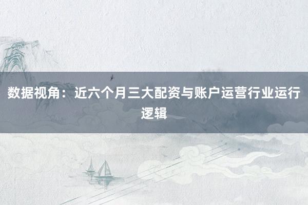 数据视角：近六个月三大配资与账户运营行业运行逻辑