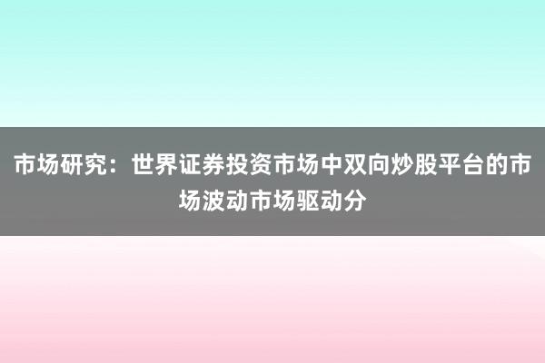 市场研究：世界证券投资市场中双向炒股平台的市场波动市场驱动分
