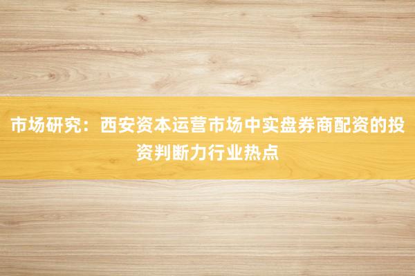 市场研究：西安资本运营市场中实盘券商配资的投资判断力行业热点