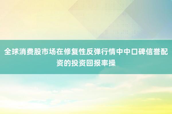全球消费股市场在修复性反弹行情中中口碑信誉配资的投资回报率操