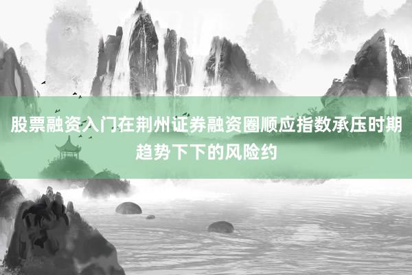 股票融资入门在荆州证券融资圈顺应指数承压时期趋势下下的风险约
