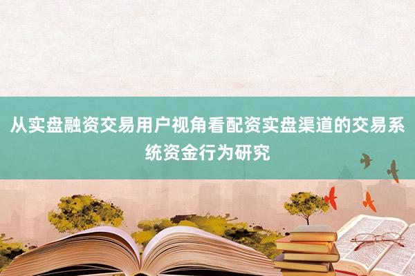 从实盘融资交易用户视角看配资实盘渠道的交易系统资金行为研究