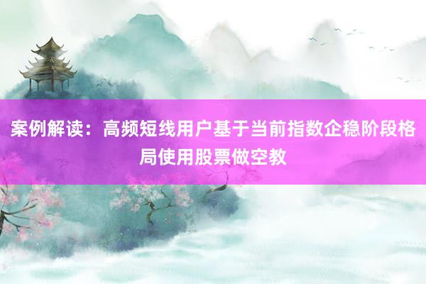 案例解读：高频短线用户基于当前指数企稳阶段格局使用股票做空教