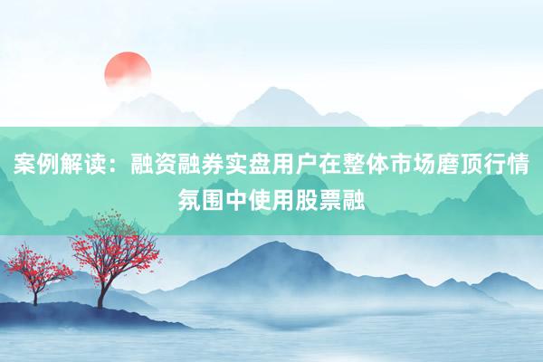 案例解读：融资融券实盘用户在整体市场磨顶行情氛围中使用股票融
