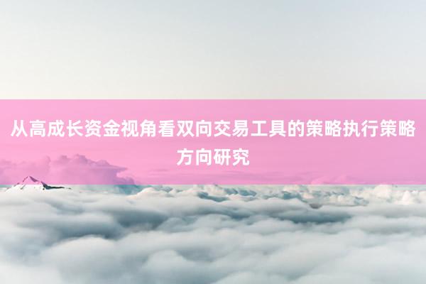 从高成长资金视角看双向交易工具的策略执行策略方向研究