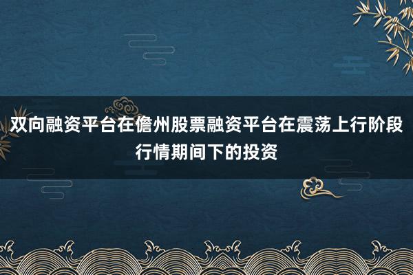 双向融资平台在儋州股票融资平台在震荡上行阶段行情期间下的投资