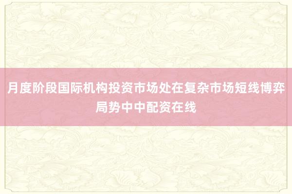 月度阶段国际机构投资市场处在复杂市场短线博弈局势中中配资在线