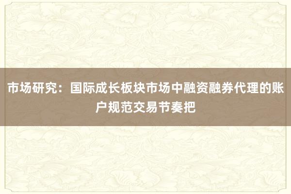 市场研究：国际成长板块市场中融资融券代理的账户规范交易节奏把