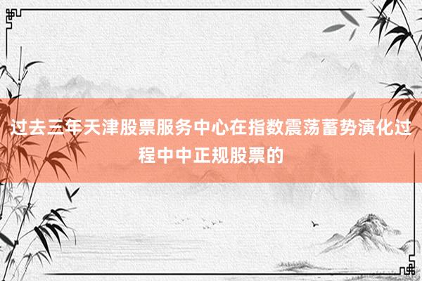 过去三年天津股票服务中心在指数震荡蓄势演化过程中中正规股票的