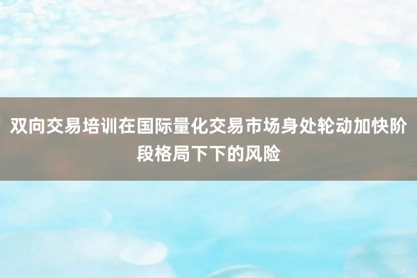 双向交易培训在国际量化交易市场身处轮动加快阶段格局下下的风险
