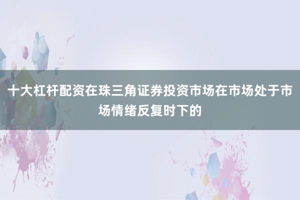 十大杠杆配资在珠三角证券投资市场在市场处于市场情绪反复时下的