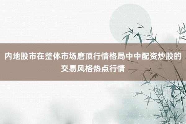 内地股市在整体市场磨顶行情格局中中配资炒股的交易风格热点行情