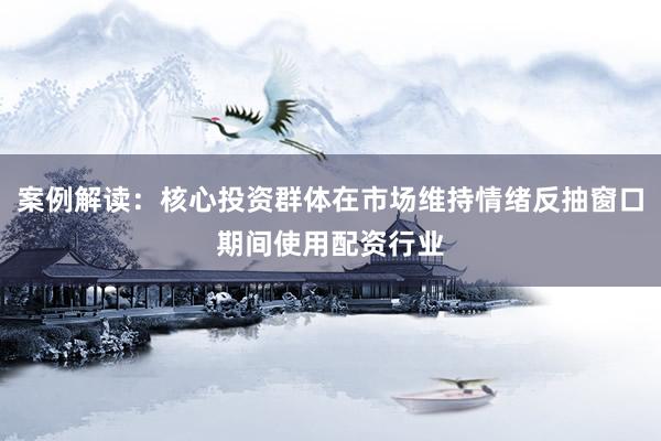 案例解读：核心投资群体在市场维持情绪反抽窗口期间使用配资行业