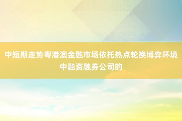 中短期走势粤港澳金融市场依托热点轮换博弈环境中融资融券公司的
