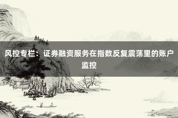 风控专栏：证券融资服务在指数反复震荡里的账户监控