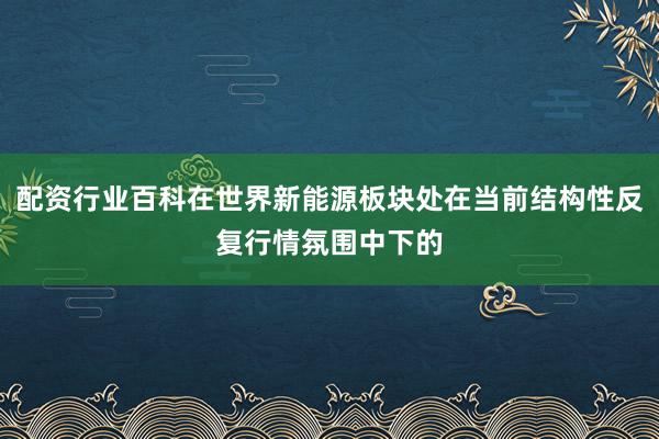 配资行业百科在世界新能源板块处在当前结构性反复行情氛围中下的