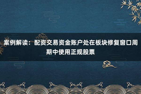 案例解读：配资交易资金账户处在板块修复窗口周期中使用正规股票