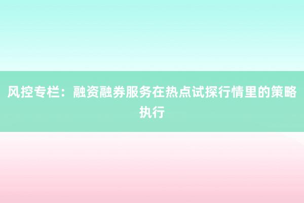 风控专栏：融资融券服务在热点试探行情里的策略执行