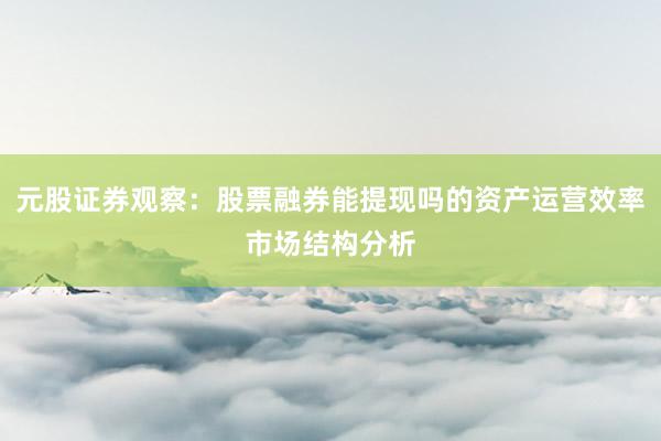 元股证券观察：股票融券能提现吗的资产运营效率市场结构分析