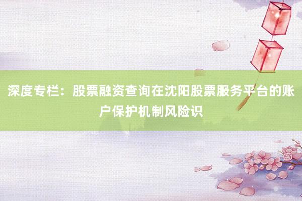 深度专栏：股票融资查询在沈阳股票服务平台的账户保护机制风险识