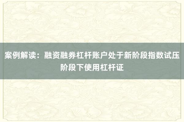 案例解读：融资融券杠杆账户处于新阶段指数试压阶段下使用杠杆证