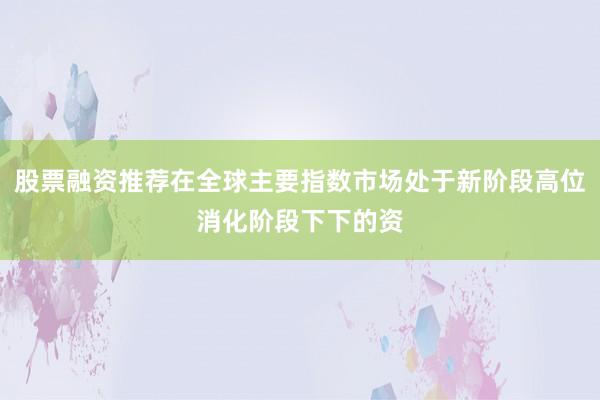 股票融资推荐在全球主要指数市场处于新阶段高位消化阶段下下的资
