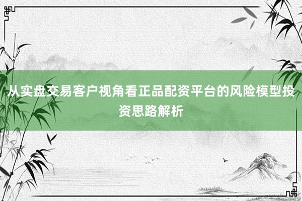 从实盘交易客户视角看正品配资平台的风险模型投资思路解析