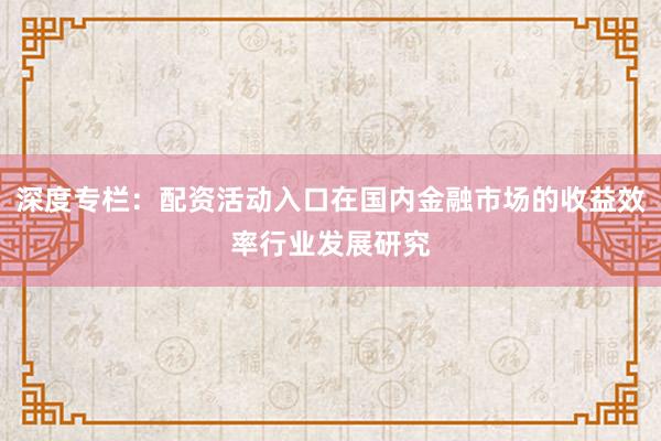深度专栏：配资活动入口在国内金融市场的收益效率行业发展研究