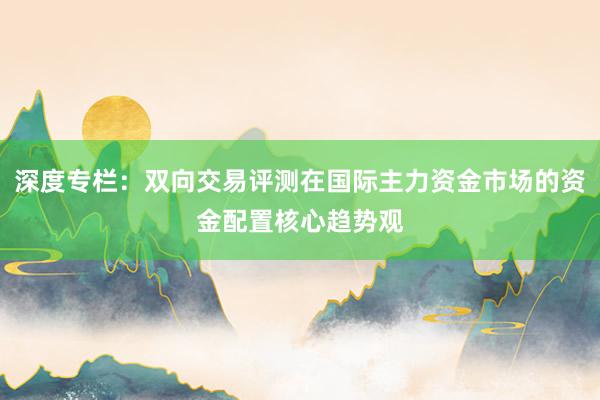 深度专栏：双向交易评测在国际主力资金市场的资金配置核心趋势观