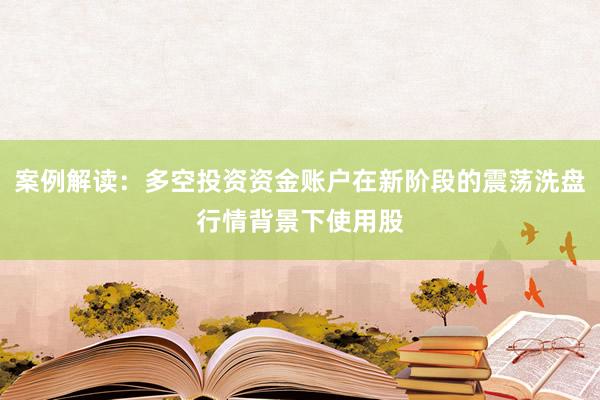 案例解读：多空投资资金账户在新阶段的震荡洗盘行情背景下使用股
