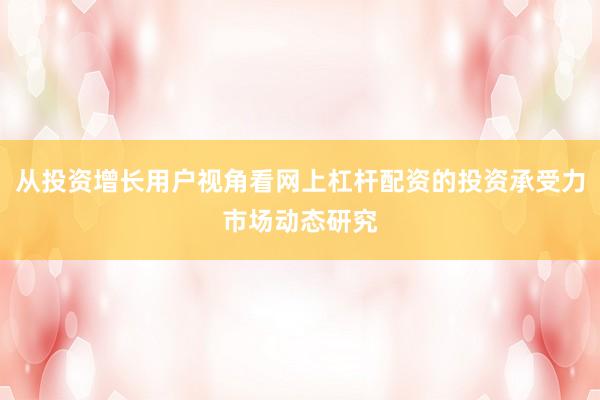 从投资增长用户视角看网上杠杆配资的投资承受力市场动态研究