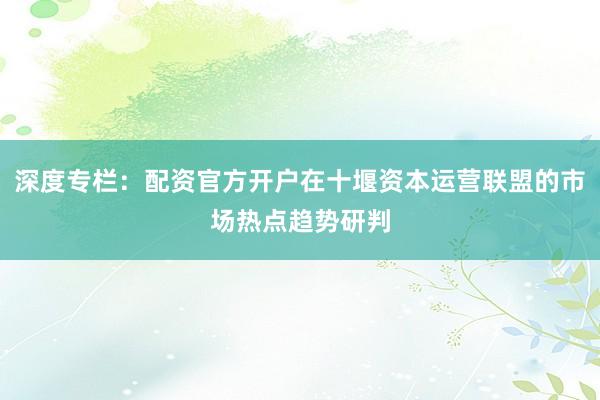 深度专栏：配资官方开户在十堰资本运营联盟的市场热点趋势研判