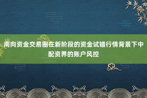南向资金交易圈在新阶段的资金试错行情背景下中配资界的账户风控