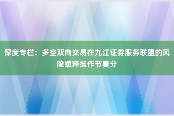 深度专栏：多空双向交易在九江证券服务联盟的风险缓释操作节奏分