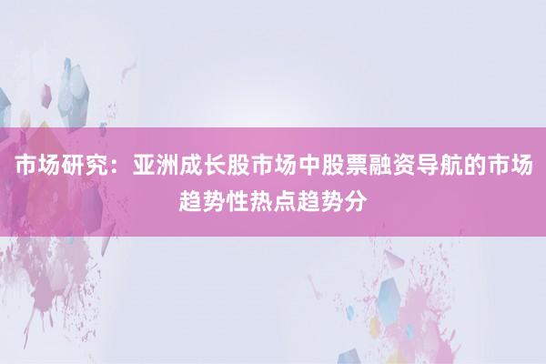 市场研究：亚洲成长股市场中股票融资导航的市场趋势性热点趋势分