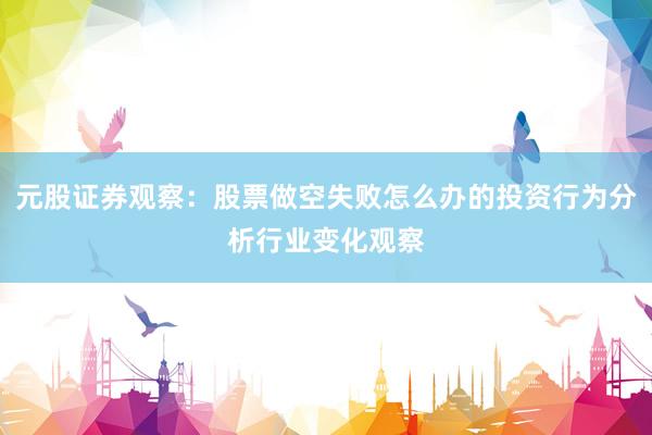 元股证券观察：股票做空失败怎么办的投资行为分析行业变化观察