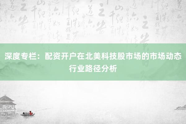 深度专栏：配资开户在北美科技股市场的市场动态行业路径分析