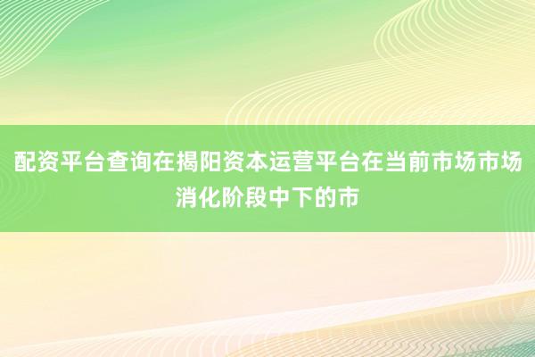 配资平台查询在揭阳资本运营平台在当前市场市场消化阶段中下的市